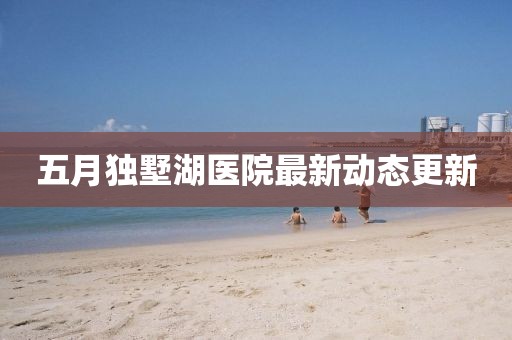 五月獨墅湖醫(yī)院最新動態(tài)更新
