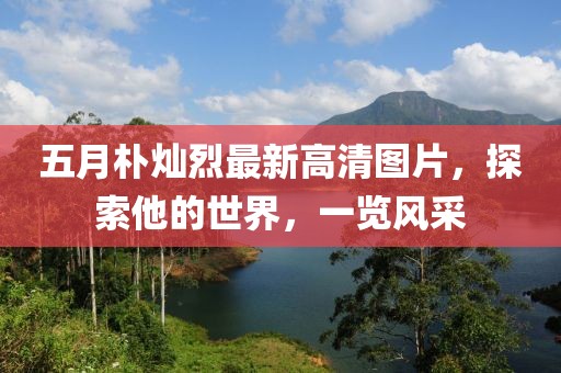 五月樸燦烈最新高清圖片，探索他的世界，一覽風采
