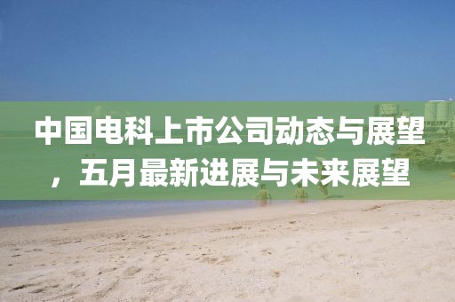 中國電科上市公司動(dòng)態(tài)與展望，五月最新進(jìn)展與未來展望