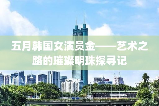 五月韓國女演員金——藝術(shù)之路的璀璨明珠探尋記