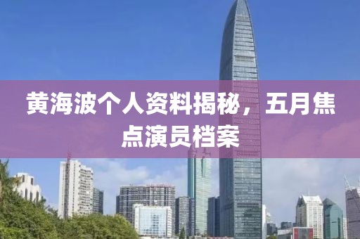 黃海波個人資料揭秘，五月焦點演員檔案