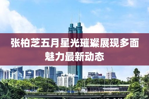 張柏芝五月星光璀璨展現(xiàn)多面魅力最新動(dòng)態(tài)