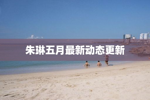 朱琳五月最新動(dòng)態(tài)更新