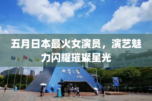 五月日本最火女演員，演藝魅力閃耀璀璨星光