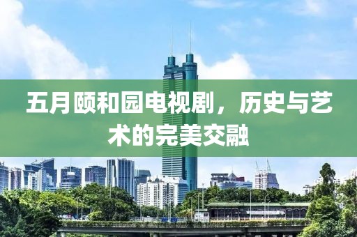 五月頤和園電視劇，歷史與藝術(shù)的完美交融