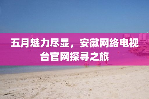 五月魅力盡顯，安徽網(wǎng)絡(luò)電視臺(tái)官網(wǎng)探尋之旅