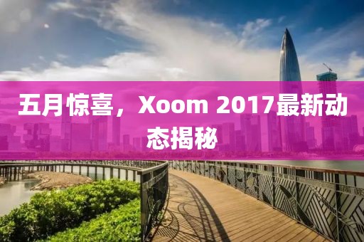 五月驚喜，Xoom 2017最新動態(tài)揭秘