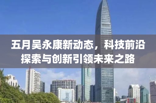 五月吳永康新動態(tài)，科技前沿探索與創(chuàng)新引領(lǐng)未來之路