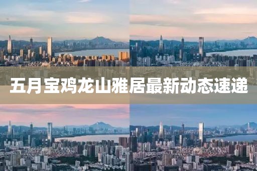五月寶雞龍山雅居最新動(dòng)態(tài)速遞