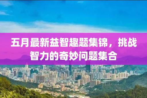 五月最新益智趣題集錦，挑戰(zhàn)智力的奇妙問題集合