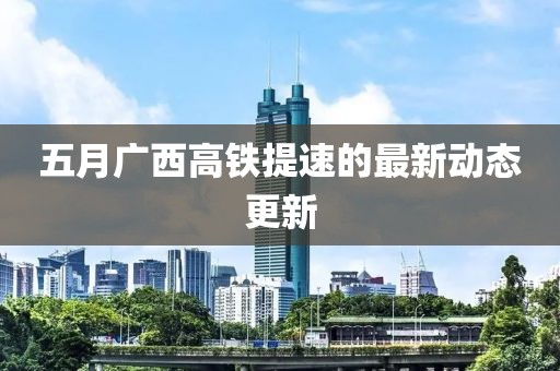 五月廣西高鐵提速的最新動(dòng)態(tài)更新