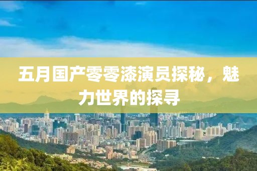 五月國產(chǎn)零零漆演員探秘，魅力世界的探尋