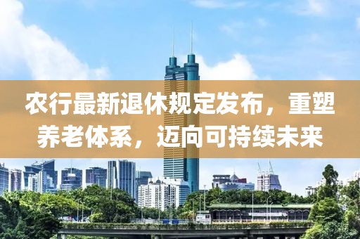 農(nóng)行最新退休規(guī)定發(fā)布，重塑養(yǎng)老體系，邁向可持續(xù)未來