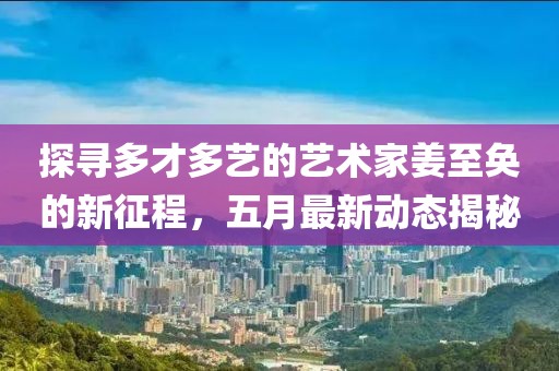 探尋多才多藝的藝術(shù)家姜至奐的新征程，五月最新動(dòng)態(tài)揭秘