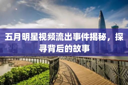 五月明星視頻流出事件揭秘，探尋背后的故事