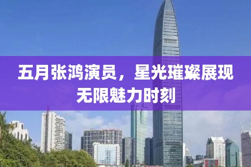 五月張鴻演員，星光璀璨展現(xiàn)無限魅力時刻