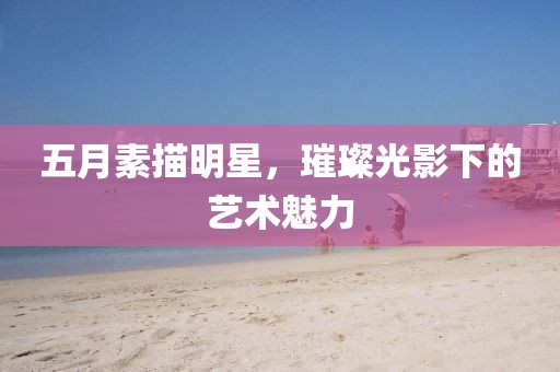 五月素描明星，璀璨光影下的藝術(shù)魅力