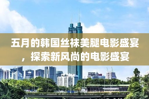 五月的韓國絲襪美腿電影盛宴，探索新風(fēng)尚的電影盛宴
