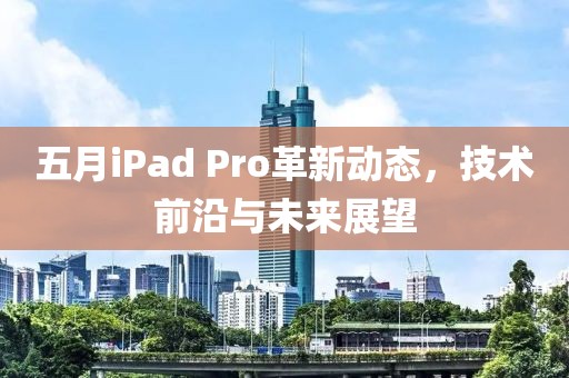 五月iPad Pro革新動(dòng)態(tài)，技術(shù)前沿與未來(lái)展望