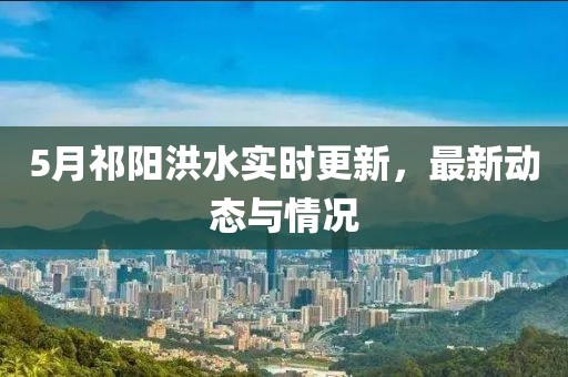 5月祁陽洪水實(shí)時(shí)更新，最新動(dòng)態(tài)與情況