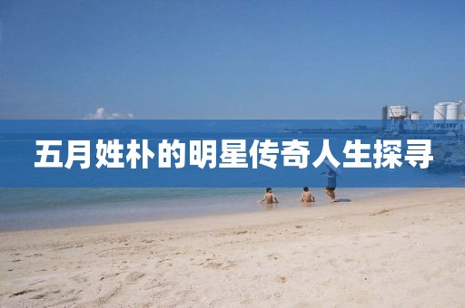 五月姓樸的明星傳奇人生探尋
