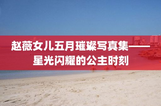 趙薇女兒五月璀璨寫真集——星光閃耀的公主時(shí)刻