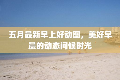 五月最新早上好動(dòng)圖，美好早晨的動(dòng)態(tài)問(wèn)候時(shí)光