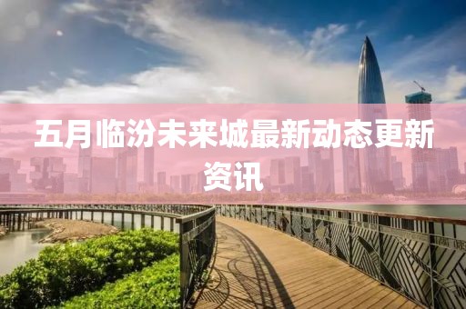 五月臨汾未來城最新動(dòng)態(tài)更新資訊