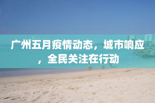 廣州五月疫情動(dòng)態(tài)，城市響應(yīng)，全民關(guān)注在行動(dòng)