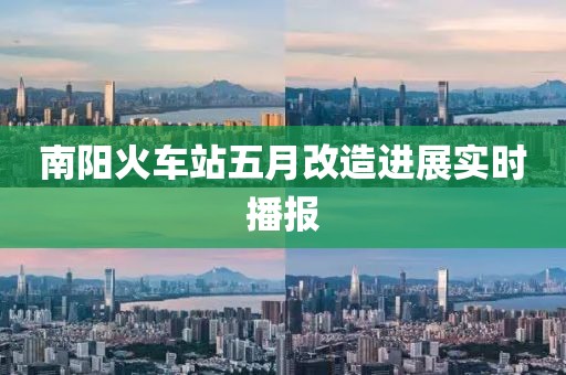 南陽(yáng)火車站五月改造進(jìn)展實(shí)時(shí)播報(bào)