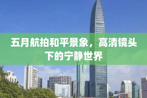 五月航拍和平景象，高清鏡頭下的寧靜世界