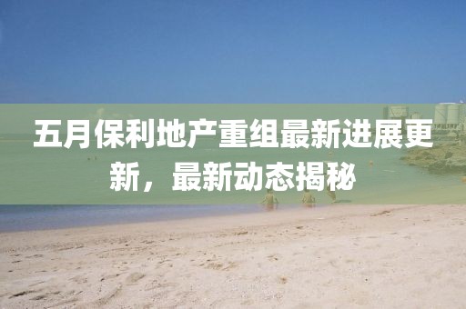五月保利地產(chǎn)重組最新進(jìn)展更新，最新動(dòng)態(tài)揭秘