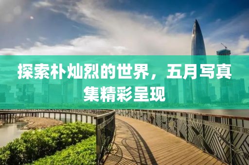 探索樸燦烈的世界，五月寫(xiě)真集精彩呈現(xiàn)