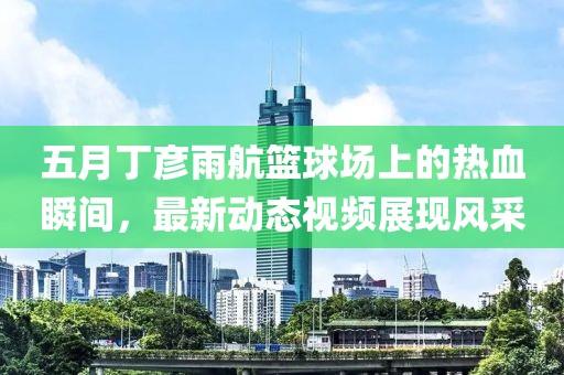 五月丁彥雨航籃球場(chǎng)上的熱血瞬間，最新動(dòng)態(tài)視頻展現(xiàn)風(fēng)采