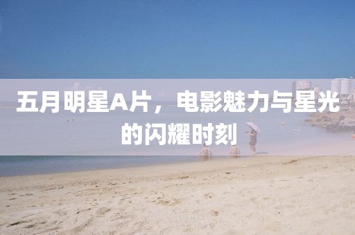 五月明星A片，電影魅力與星光的閃耀時刻