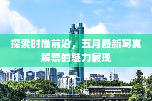 探索時尚前沿，五月最新寫真解禁的魅力展現(xiàn)