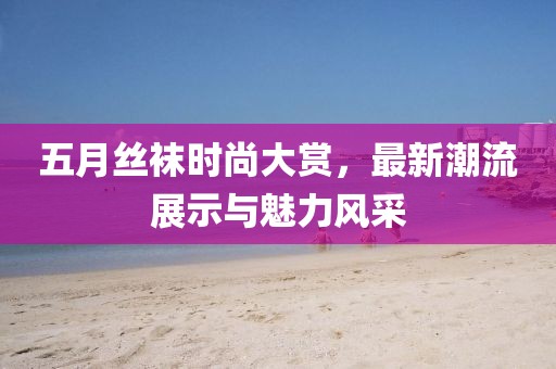 五月絲襪時尚大賞，最新潮流展示與魅力風(fēng)采