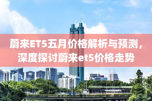 蔚來ET5五月價格解析與預測，深度探討蔚來et5價格走勢