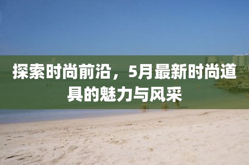 探索時尚前沿，5月最新時尚道具的魅力與風(fēng)采