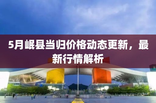 5月岷縣當(dāng)歸價格動態(tài)更新，最新行情解析