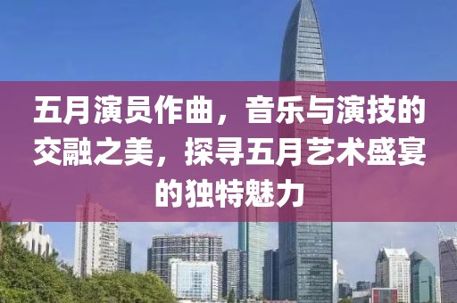 五月演員作曲，音樂與演技的交融之美，探尋五月藝術(shù)盛宴的獨特魅力