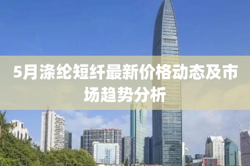 5月滌綸短纖最新價格動態(tài)及市場趨勢分析