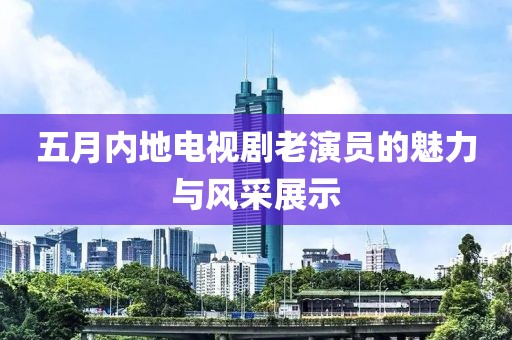 五月內(nèi)地電視劇老演員的魅力與風(fēng)采展示