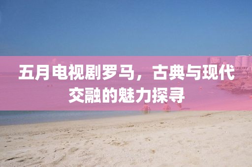 五月電視劇羅馬，古典與現(xiàn)代交融的魅力探尋