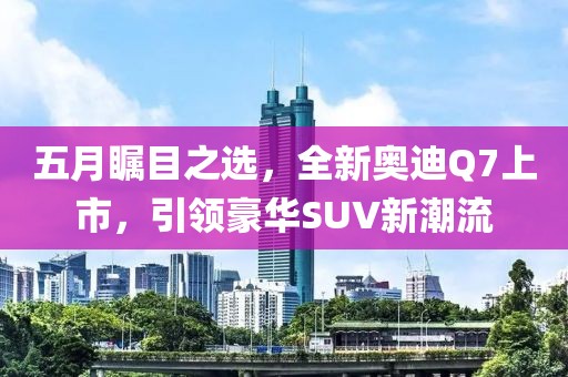 五月矚目之選，全新奧迪Q7上市，引領(lǐng)豪華SUV新潮流
