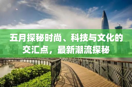 五月探秘時(shí)尚、科技與文化的交匯點(diǎn)，最新潮流探秘