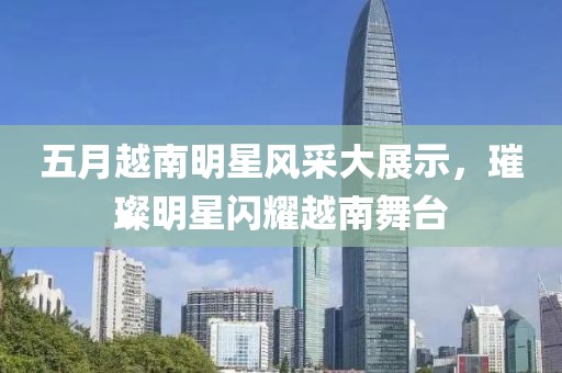五月越南明星風(fēng)采大展示，璀璨明星閃耀越南舞臺