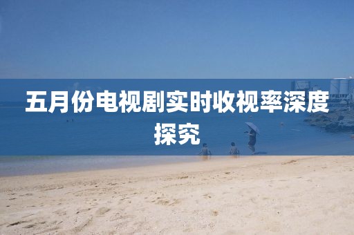 五月份電視劇實(shí)時(shí)收視率深度探究