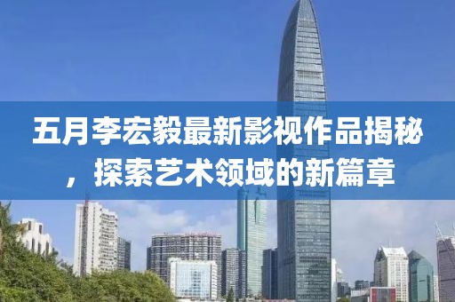 五月李宏毅最新影視作品揭秘，探索藝術(shù)領(lǐng)域的新篇章