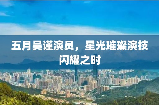 五月吳謹(jǐn)演員，星光璀璨演技閃耀之時(shí)